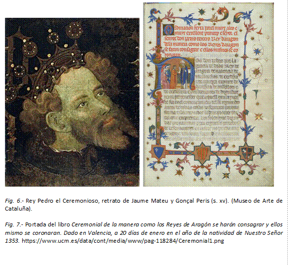     

Fig. 6.- Rey Pedro el Ceremonioso, retrato de Jaume Mateu y Gonçal Peris (s. xv). (Museo de Arte de Cataluña).

Fig. 7.- Portada del libro Ceremonial de la manera como los Reyes de Aragón se harán consagrar y ellos mismo se coronaran. Dado en Valencia, a 20 días de enero en el año de la natividad de Nuestro Señor 1353. https://www.ucm.es/data/cont/media/www/pag-118284/Ceremonial1.png
