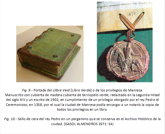                 

Fig. 9.- Portada del Llibre Verd [Libro Verde] o de los privilegios de Manresa.
Manuscrito con cubierta de madera cubierta de terciopelo verde, redactado en la segunda mitad del siglo XIV y un escrito de 1902, en cumplimiento de un privilegio otorgado por el rey Pedro el Ceremonioso, en 1358, por el cual la ciudad de Manresa podía encargar a un notario la copia de todos los privilegios en un libro.

Fig. 10.- Sello de cera del rey Pedro en un pergamino que se conserva en el Archivo Histórico de la ciudad. (GASOL ALMENDROS 1971: 34)
