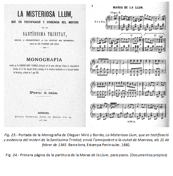     
Fig. 23.- Portada de la Monografía de Oleguer Miró y Borrás, La Misteriosa Llum, que en testificació y evidencia del misteri de la Santíssima Trinitat, envià l’omnipotent a la ciutat de Manresa, als 21 de febrer de 1345. Barcelona, Estampa Peninsular, 1882.

Fig. 24.- Primera página de la partitura de la Marxa de la Llum, para piano. (Documentos propios)
