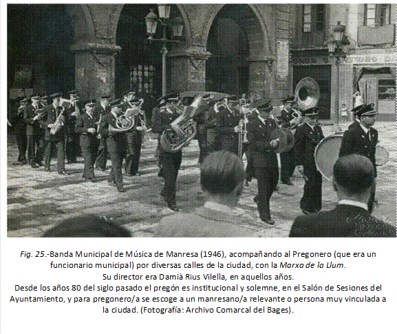  
Fig. 25.-Banda Municipal de Música de Manresa (1946), acompañando al Pregonero (que era un funcionario municipal) por diversas calles de la ciudad, con la Marxa de la Llum. 
Su director era Damià Rius Vilella, en aquellos años.
Desde los años 80 del siglo pasado el pregón es institucional y solemne, en el Salón de Sesiones del Ayuntamiento, y para pregonero/a se escoge a un manresano/a relevante o persona muy vinculada a la ciudad. (Fotografía: Archivo Comarcal del Bages).
